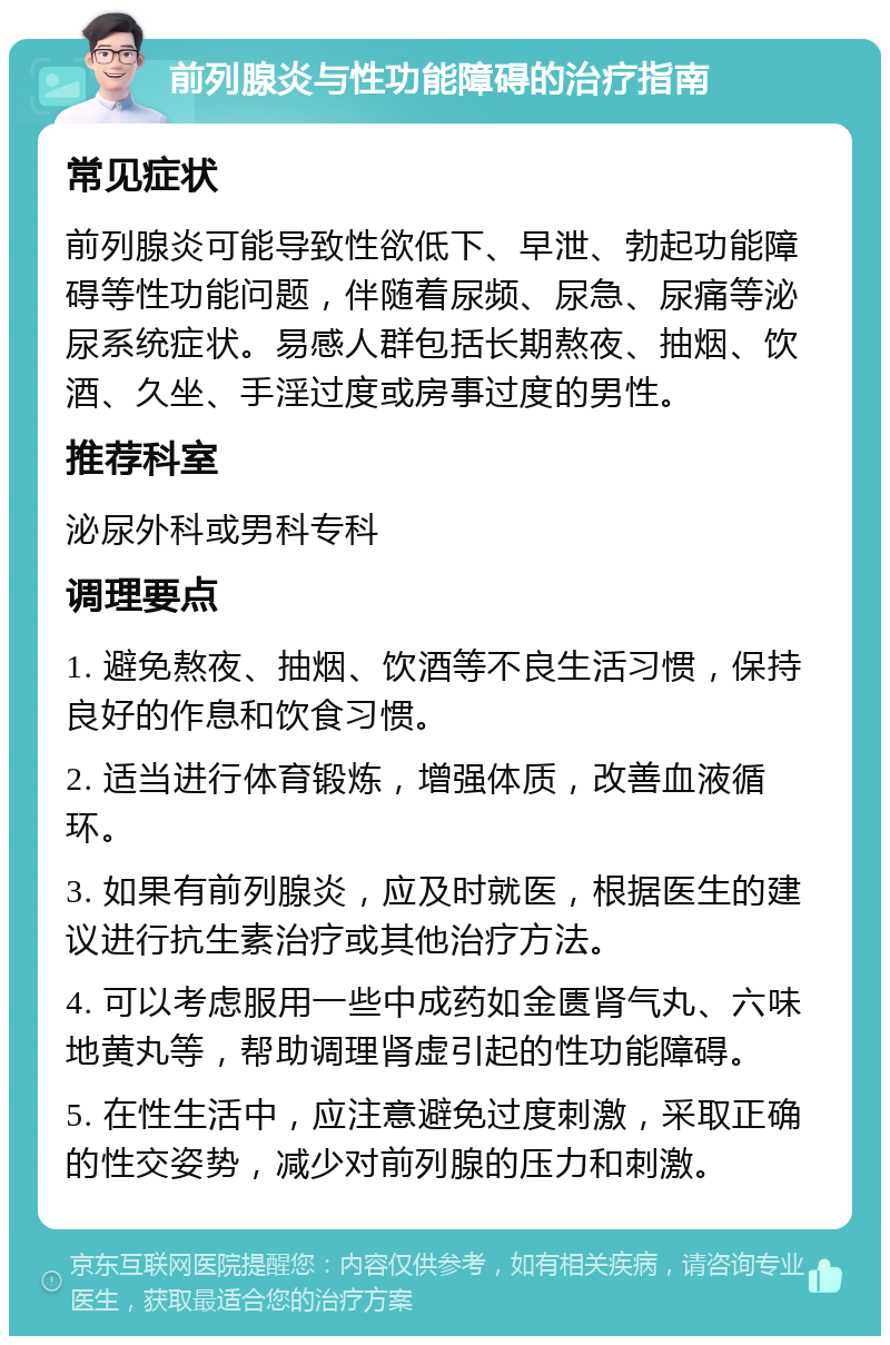 前列腺炎与性功能障碍的治疗指南 常见症状 前列腺炎可能导致性欲低下、早泄、勃起功能障碍等性功能问题，伴随着尿频、尿急、尿痛等泌尿系统症状。易感人群包括长期熬夜、抽烟、饮酒、久坐、手淫过度或房事过度的男性。 推荐科室 泌尿外科或男科专科 调理要点 1. 避免熬夜、抽烟、饮酒等不良生活习惯，保持良好的作息和饮食习惯。 2. 适当进行体育锻炼，增强体质，改善血液循环。 3. 如果有前列腺炎，应及时就医，根据医生的建议进行抗生素治疗或其他治疗方法。 4. 可以考虑服用一些中成药如金匮肾气丸、六味地黄丸等，帮助调理肾虚引起的性功能障碍。 5. 在性生活中，应注意避免过度刺激，采取正确的性交姿势，减少对前列腺的压力和刺激。