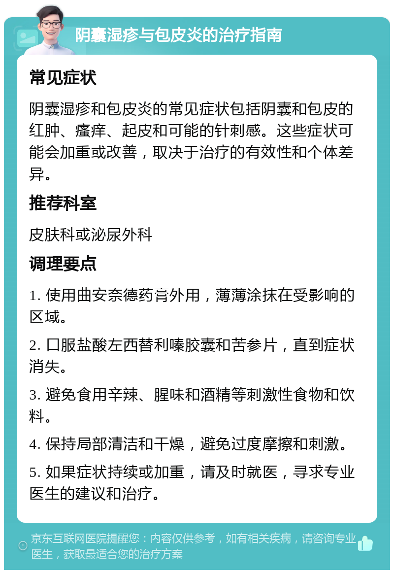 阴囊湿疹与包皮炎的治疗指南 常见症状 阴囊湿疹和包皮炎的常见症状包括阴囊和包皮的红肿、瘙痒、起皮和可能的针刺感。这些症状可能会加重或改善，取决于治疗的有效性和个体差异。 推荐科室 皮肤科或泌尿外科 调理要点 1. 使用曲安奈德药膏外用，薄薄涂抹在受影响的区域。 2. 口服盐酸左西替利嗪胶囊和苦参片，直到症状消失。 3. 避免食用辛辣、腥味和酒精等刺激性食物和饮料。 4. 保持局部清洁和干燥，避免过度摩擦和刺激。 5. 如果症状持续或加重，请及时就医，寻求专业医生的建议和治疗。