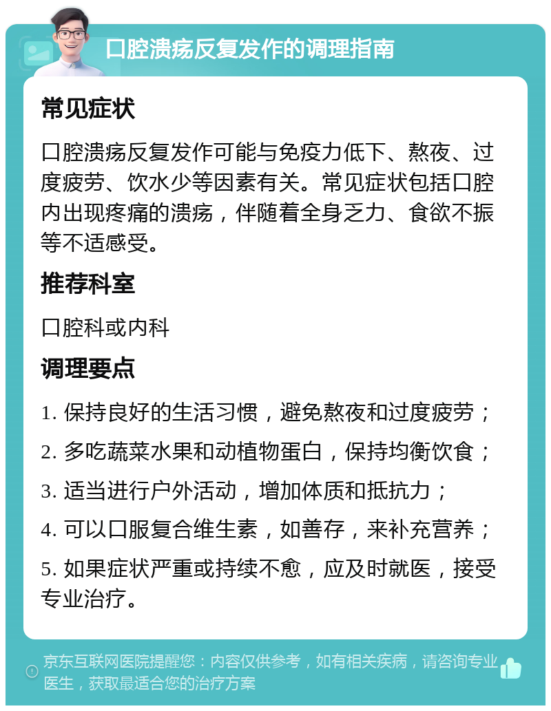 口腔溃疡反复发作的调理指南 常见症状 口腔溃疡反复发作可能与免疫力低下、熬夜、过度疲劳、饮水少等因素有关。常见症状包括口腔内出现疼痛的溃疡，伴随着全身乏力、食欲不振等不适感受。 推荐科室 口腔科或内科 调理要点 1. 保持良好的生活习惯，避免熬夜和过度疲劳； 2. 多吃蔬菜水果和动植物蛋白，保持均衡饮食； 3. 适当进行户外活动，增加体质和抵抗力； 4. 可以口服复合维生素，如善存，来补充营养； 5. 如果症状严重或持续不愈，应及时就医，接受专业治疗。