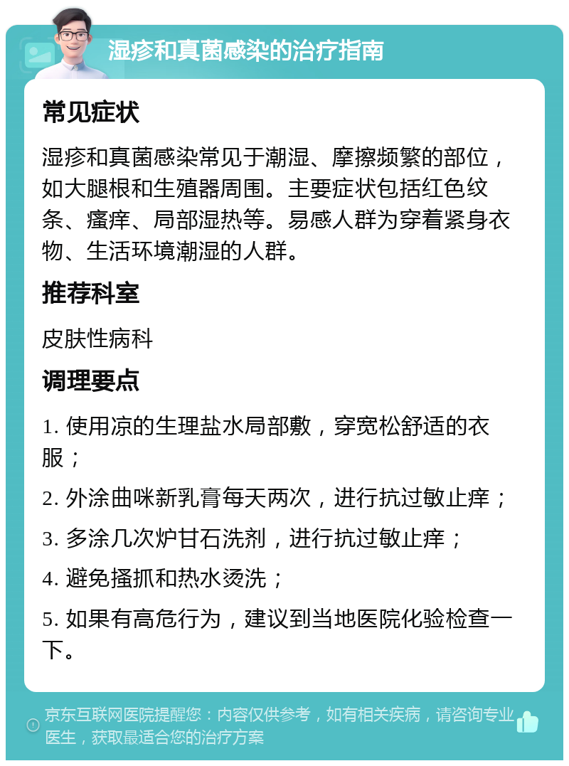 湿疹和真菌感染的治疗指南 常见症状 湿疹和真菌感染常见于潮湿、摩擦频繁的部位，如大腿根和生殖器周围。主要症状包括红色纹条、瘙痒、局部湿热等。易感人群为穿着紧身衣物、生活环境潮湿的人群。 推荐科室 皮肤性病科 调理要点 1. 使用凉的生理盐水局部敷，穿宽松舒适的衣服； 2. 外涂曲咪新乳膏每天两次，进行抗过敏止痒； 3. 多涂几次炉甘石洗剂，进行抗过敏止痒； 4. 避免搔抓和热水烫洗； 5. 如果有高危行为，建议到当地医院化验检查一下。