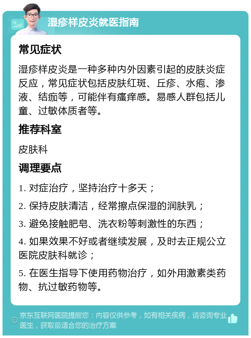 湿疹样皮炎就医指南 常见症状 湿疹样皮炎是一种多种内外因素引起的皮肤炎症反应，常见症状包括皮肤红斑、丘疹、水疱、渗液、结痂等，可能伴有瘙痒感。易感人群包括儿童、过敏体质者等。 推荐科室 皮肤科 调理要点 1. 对症治疗，坚持治疗十多天； 2. 保持皮肤清洁，经常擦点保湿的润肤乳； 3. 避免接触肥皂、洗衣粉等刺激性的东西； 4. 如果效果不好或者继续发展，及时去正规公立医院皮肤科就诊； 5. 在医生指导下使用药物治疗，如外用激素类药物、抗过敏药物等。