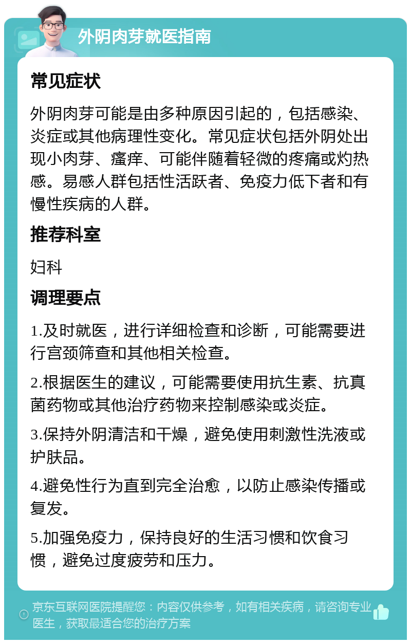 外阴肉芽就医指南 常见症状 外阴肉芽可能是由多种原因引起的，包括感染、炎症或其他病理性变化。常见症状包括外阴处出现小肉芽、瘙痒、可能伴随着轻微的疼痛或灼热感。易感人群包括性活跃者、免疫力低下者和有慢性疾病的人群。 推荐科室 妇科 调理要点 1.及时就医，进行详细检查和诊断，可能需要进行宫颈筛查和其他相关检查。 2.根据医生的建议，可能需要使用抗生素、抗真菌药物或其他治疗药物来控制感染或炎症。 3.保持外阴清洁和干燥，避免使用刺激性洗液或护肤品。 4.避免性行为直到完全治愈，以防止感染传播或复发。 5.加强免疫力，保持良好的生活习惯和饮食习惯，避免过度疲劳和压力。