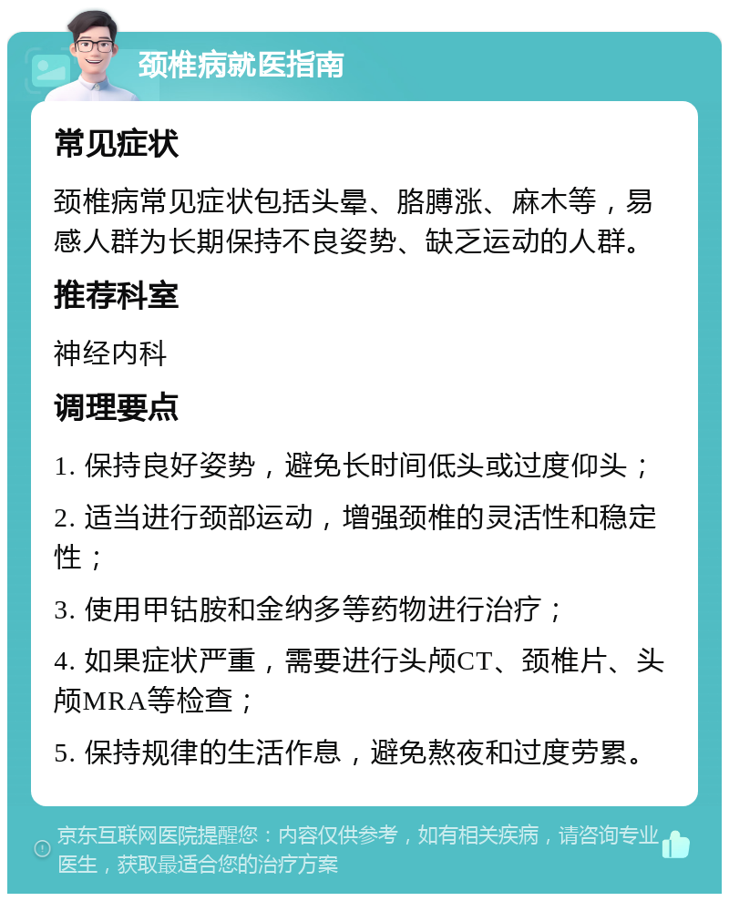 颈椎病就医指南 常见症状 颈椎病常见症状包括头晕、胳膊涨、麻木等，易感人群为长期保持不良姿势、缺乏运动的人群。 推荐科室 神经内科 调理要点 1. 保持良好姿势，避免长时间低头或过度仰头； 2. 适当进行颈部运动，增强颈椎的灵活性和稳定性； 3. 使用甲钴胺和金纳多等药物进行治疗； 4. 如果症状严重，需要进行头颅CT、颈椎片、头颅MRA等检查； 5. 保持规律的生活作息，避免熬夜和过度劳累。