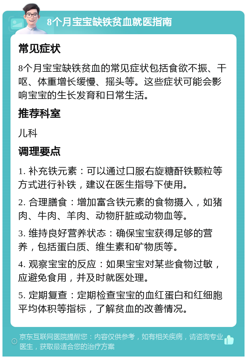 8个月宝宝缺铁贫血就医指南 常见症状 8个月宝宝缺铁贫血的常见症状包括食欲不振、干呕、体重增长缓慢、摇头等。这些症状可能会影响宝宝的生长发育和日常生活。 推荐科室 儿科 调理要点 1. 补充铁元素：可以通过口服右旋糖酐铁颗粒等方式进行补铁，建议在医生指导下使用。 2. 合理膳食：增加富含铁元素的食物摄入，如猪肉、牛肉、羊肉、动物肝脏或动物血等。 3. 维持良好营养状态：确保宝宝获得足够的营养，包括蛋白质、维生素和矿物质等。 4. 观察宝宝的反应：如果宝宝对某些食物过敏，应避免食用，并及时就医处理。 5. 定期复查：定期检查宝宝的血红蛋白和红细胞平均体积等指标，了解贫血的改善情况。