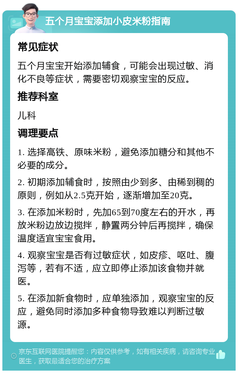 五个月宝宝添加小皮米粉指南 常见症状 五个月宝宝开始添加辅食，可能会出现过敏、消化不良等症状，需要密切观察宝宝的反应。 推荐科室 儿科 调理要点 1. 选择高铁、原味米粉，避免添加糖分和其他不必要的成分。 2. 初期添加辅食时，按照由少到多、由稀到稠的原则，例如从2.5克开始，逐渐增加至20克。 3. 在添加米粉时，先加65到70度左右的开水，再放米粉边放边搅拌，静置两分钟后再搅拌，确保温度适宜宝宝食用。 4. 观察宝宝是否有过敏症状，如皮疹、呕吐、腹泻等，若有不适，应立即停止添加该食物并就医。 5. 在添加新食物时，应单独添加，观察宝宝的反应，避免同时添加多种食物导致难以判断过敏源。