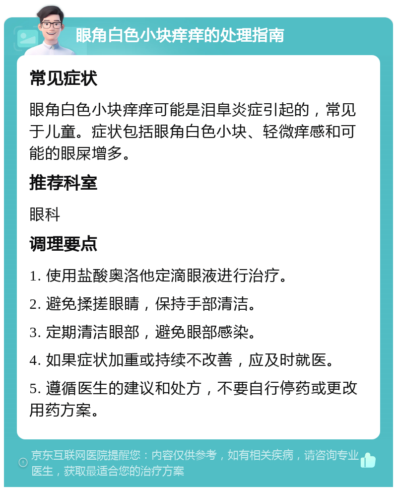 眼角白色小块痒痒的处理指南 常见症状 眼角白色小块痒痒可能是泪阜炎症引起的，常见于儿童。症状包括眼角白色小块、轻微痒感和可能的眼屎增多。 推荐科室 眼科 调理要点 1. 使用盐酸奥洛他定滴眼液进行治疗。 2. 避免揉搓眼睛，保持手部清洁。 3. 定期清洁眼部，避免眼部感染。 4. 如果症状加重或持续不改善，应及时就医。 5. 遵循医生的建议和处方，不要自行停药或更改用药方案。