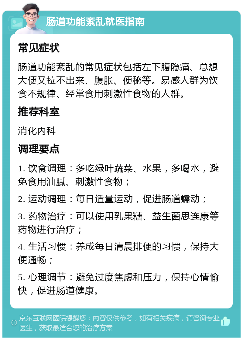 肠道功能紊乱就医指南 常见症状 肠道功能紊乱的常见症状包括左下腹隐痛、总想大便又拉不出来、腹胀、便秘等。易感人群为饮食不规律、经常食用刺激性食物的人群。 推荐科室 消化内科 调理要点 1. 饮食调理：多吃绿叶蔬菜、水果，多喝水，避免食用油腻、刺激性食物； 2. 运动调理：每日适量运动，促进肠道蠕动； 3. 药物治疗：可以使用乳果糖、益生菌思连康等药物进行治疗； 4. 生活习惯：养成每日清晨排便的习惯，保持大便通畅； 5. 心理调节：避免过度焦虑和压力，保持心情愉快，促进肠道健康。