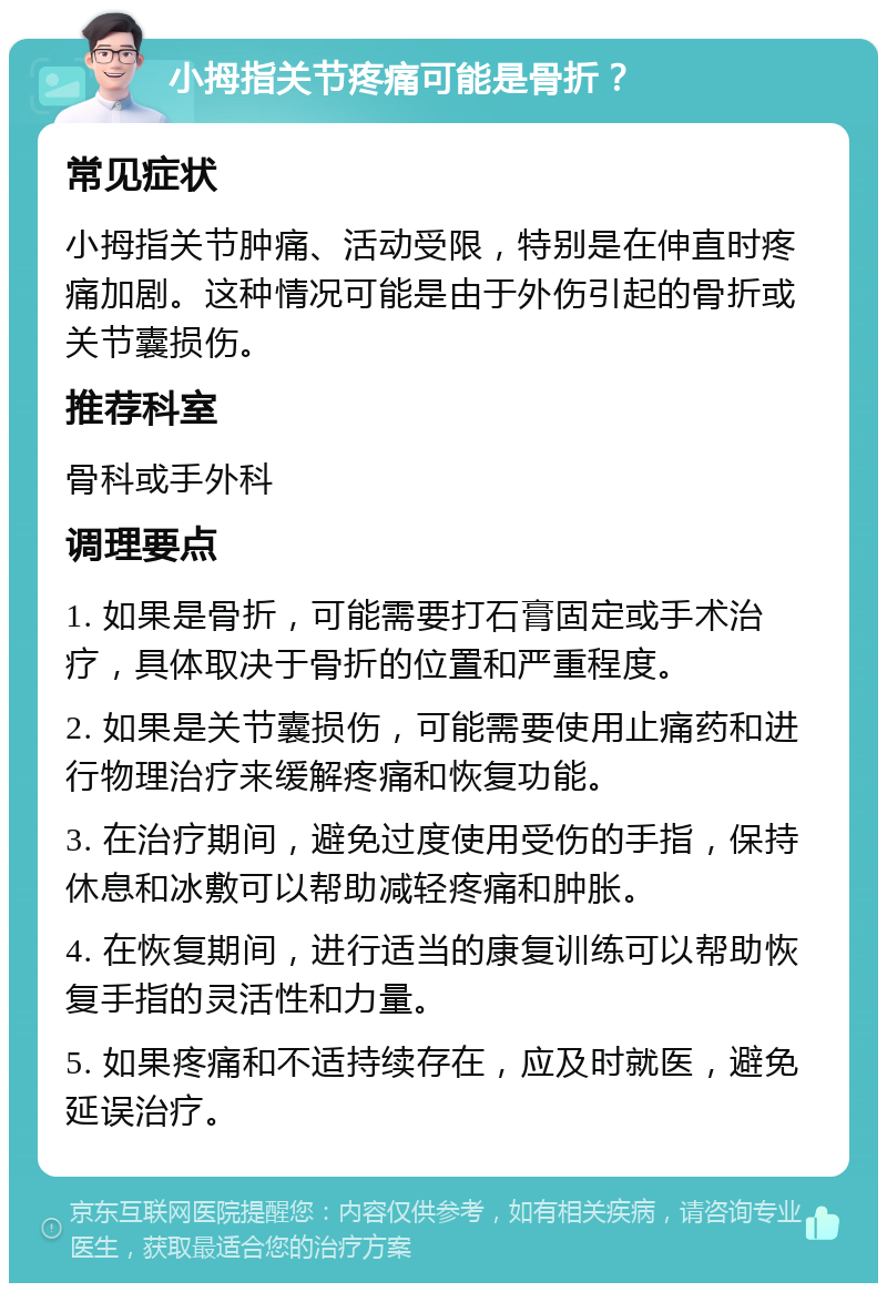 小拇指关节疼痛可能是骨折？ 常见症状 小拇指关节肿痛、活动受限，特别是在伸直时疼痛加剧。这种情况可能是由于外伤引起的骨折或关节囊损伤。 推荐科室 骨科或手外科 调理要点 1. 如果是骨折，可能需要打石膏固定或手术治疗，具体取决于骨折的位置和严重程度。 2. 如果是关节囊损伤，可能需要使用止痛药和进行物理治疗来缓解疼痛和恢复功能。 3. 在治疗期间，避免过度使用受伤的手指，保持休息和冰敷可以帮助减轻疼痛和肿胀。 4. 在恢复期间，进行适当的康复训练可以帮助恢复手指的灵活性和力量。 5. 如果疼痛和不适持续存在，应及时就医，避免延误治疗。