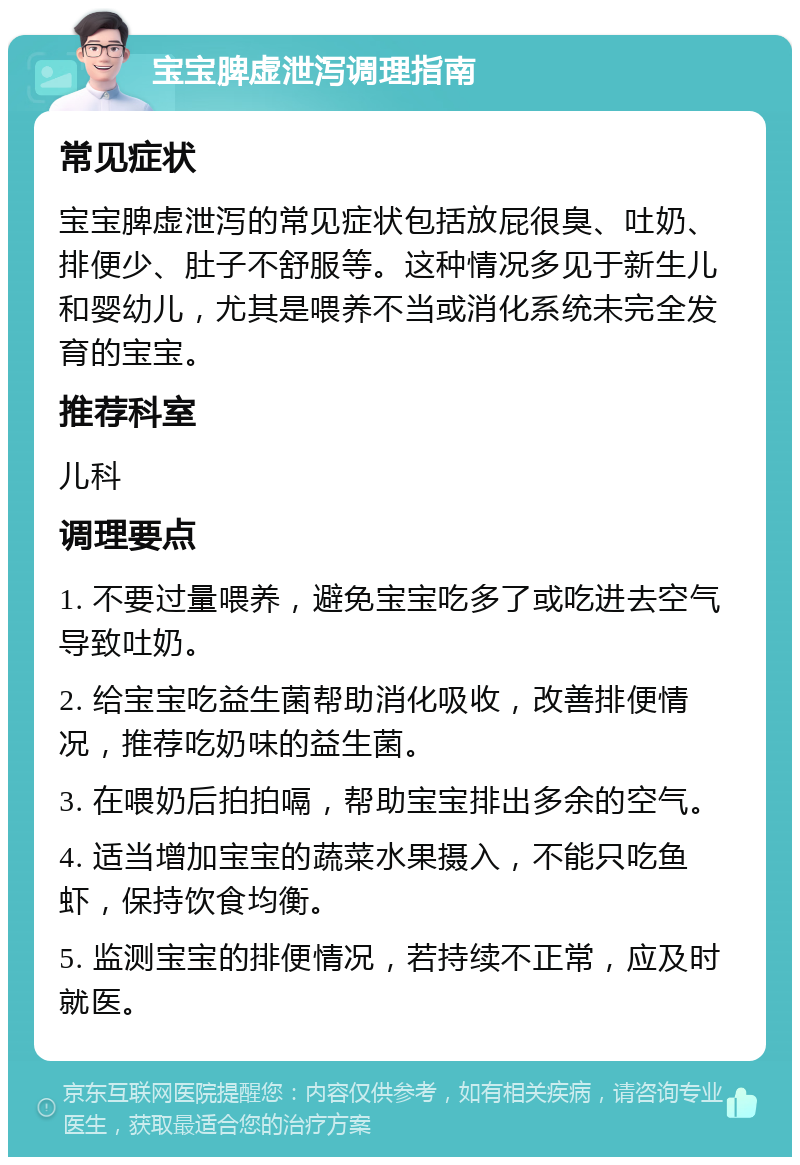 宝宝脾虚泄泻调理指南 常见症状 宝宝脾虚泄泻的常见症状包括放屁很臭、吐奶、排便少、肚子不舒服等。这种情况多见于新生儿和婴幼儿，尤其是喂养不当或消化系统未完全发育的宝宝。 推荐科室 儿科 调理要点 1. 不要过量喂养，避免宝宝吃多了或吃进去空气导致吐奶。 2. 给宝宝吃益生菌帮助消化吸收，改善排便情况，推荐吃奶味的益生菌。 3. 在喂奶后拍拍嗝，帮助宝宝排出多余的空气。 4. 适当增加宝宝的蔬菜水果摄入，不能只吃鱼虾，保持饮食均衡。 5. 监测宝宝的排便情况，若持续不正常，应及时就医。