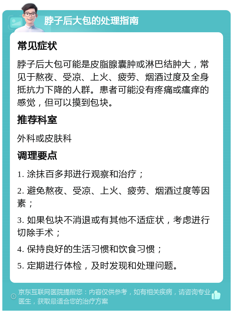 脖子后大包的处理指南 常见症状 脖子后大包可能是皮脂腺囊肿或淋巴结肿大，常见于熬夜、受凉、上火、疲劳、烟酒过度及全身抵抗力下降的人群。患者可能没有疼痛或瘙痒的感觉，但可以摸到包块。 推荐科室 外科或皮肤科 调理要点 1. 涂抹百多邦进行观察和治疗； 2. 避免熬夜、受凉、上火、疲劳、烟酒过度等因素； 3. 如果包块不消退或有其他不适症状，考虑进行切除手术； 4. 保持良好的生活习惯和饮食习惯； 5. 定期进行体检，及时发现和处理问题。