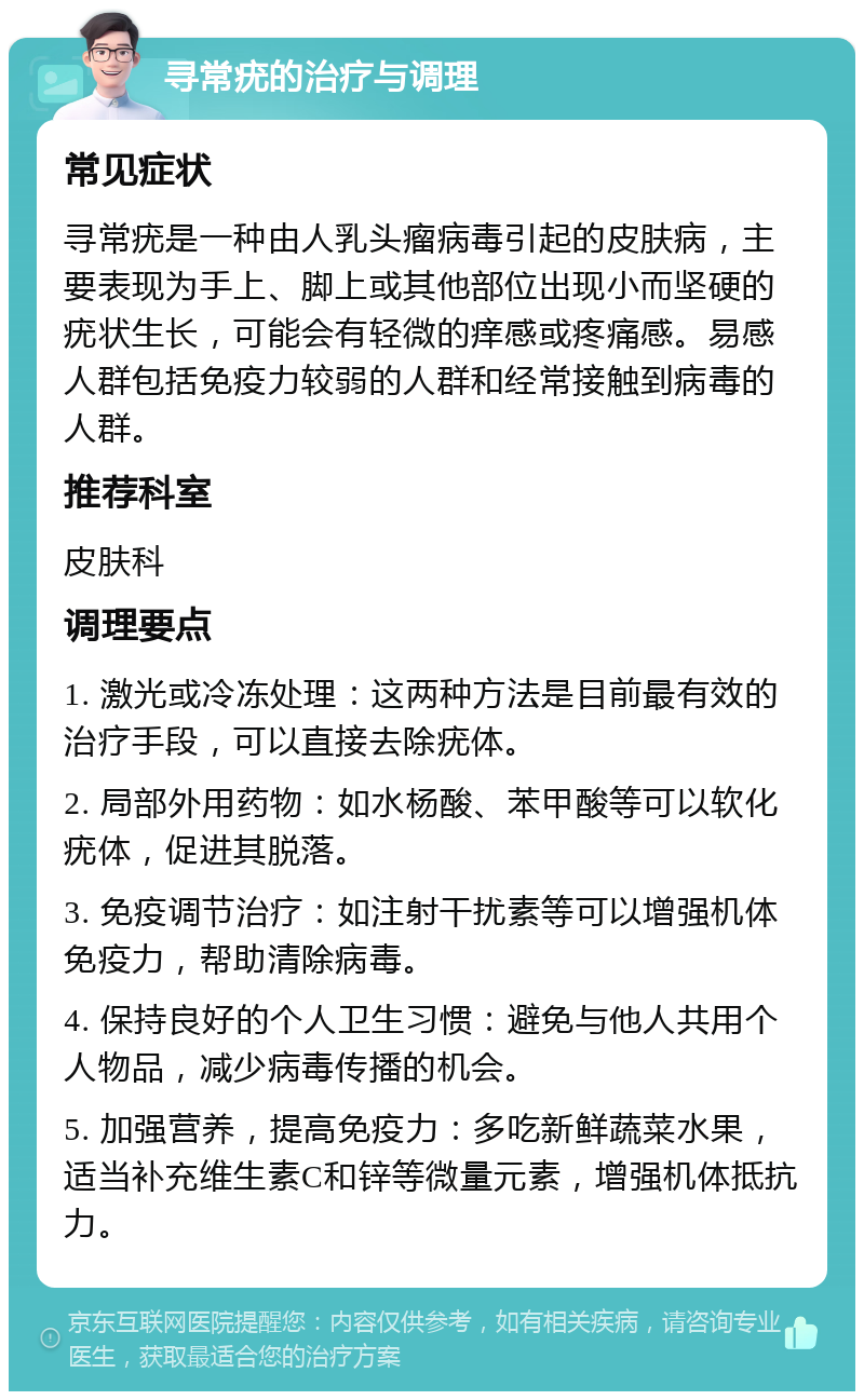 寻常疣的治疗与调理 常见症状 寻常疣是一种由人乳头瘤病毒引起的皮肤病，主要表现为手上、脚上或其他部位出现小而坚硬的疣状生长，可能会有轻微的痒感或疼痛感。易感人群包括免疫力较弱的人群和经常接触到病毒的人群。 推荐科室 皮肤科 调理要点 1. 激光或冷冻处理：这两种方法是目前最有效的治疗手段，可以直接去除疣体。 2. 局部外用药物：如水杨酸、苯甲酸等可以软化疣体，促进其脱落。 3. 免疫调节治疗：如注射干扰素等可以增强机体免疫力，帮助清除病毒。 4. 保持良好的个人卫生习惯：避免与他人共用个人物品，减少病毒传播的机会。 5. 加强营养，提高免疫力：多吃新鲜蔬菜水果，适当补充维生素C和锌等微量元素，增强机体抵抗力。