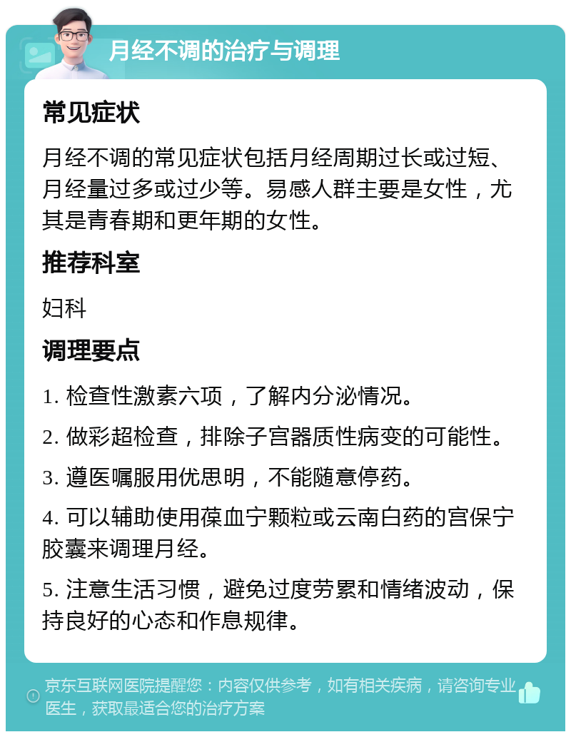 月经不调的治疗与调理 常见症状 月经不调的常见症状包括月经周期过长或过短、月经量过多或过少等。易感人群主要是女性，尤其是青春期和更年期的女性。 推荐科室 妇科 调理要点 1. 检查性激素六项，了解内分泌情况。 2. 做彩超检查，排除子宫器质性病变的可能性。 3. 遵医嘱服用优思明，不能随意停药。 4. 可以辅助使用葆血宁颗粒或云南白药的宫保宁胶囊来调理月经。 5. 注意生活习惯，避免过度劳累和情绪波动，保持良好的心态和作息规律。