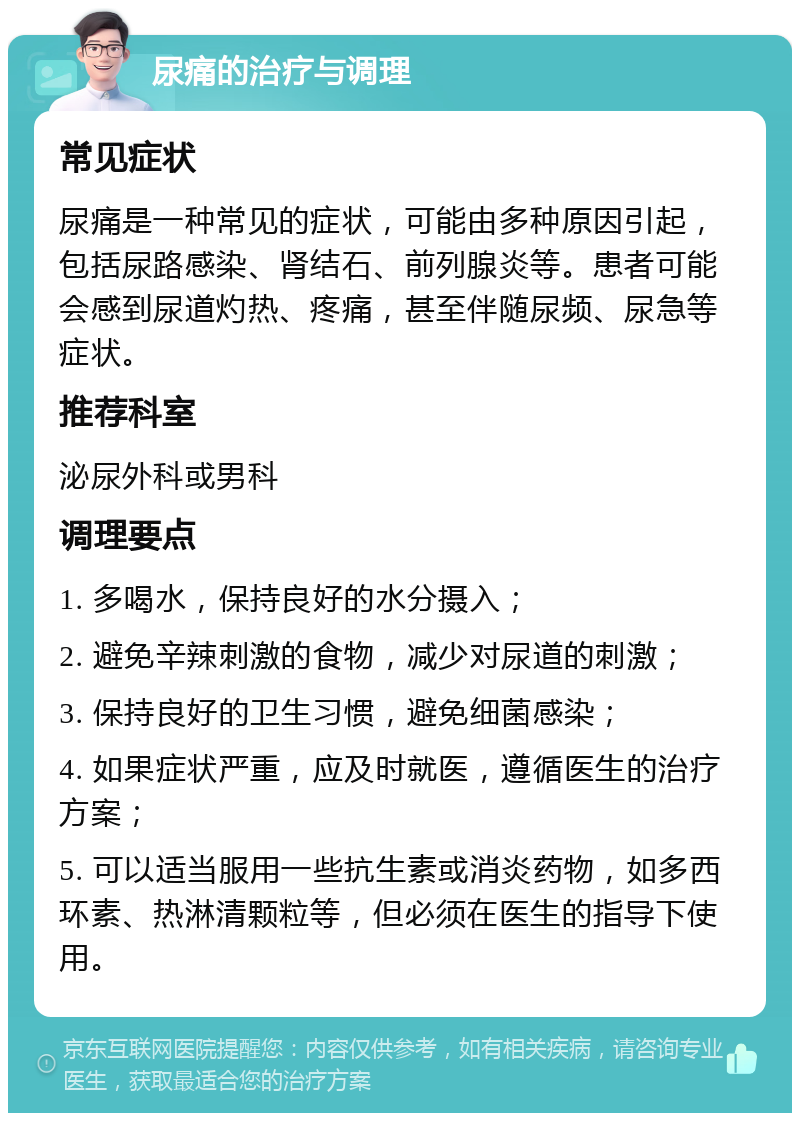 尿痛的治疗与调理 常见症状 尿痛是一种常见的症状，可能由多种原因引起，包括尿路感染、肾结石、前列腺炎等。患者可能会感到尿道灼热、疼痛，甚至伴随尿频、尿急等症状。 推荐科室 泌尿外科或男科 调理要点 1. 多喝水，保持良好的水分摄入； 2. 避免辛辣刺激的食物，减少对尿道的刺激； 3. 保持良好的卫生习惯，避免细菌感染； 4. 如果症状严重，应及时就医，遵循医生的治疗方案； 5. 可以适当服用一些抗生素或消炎药物，如多西环素、热淋清颗粒等，但必须在医生的指导下使用。