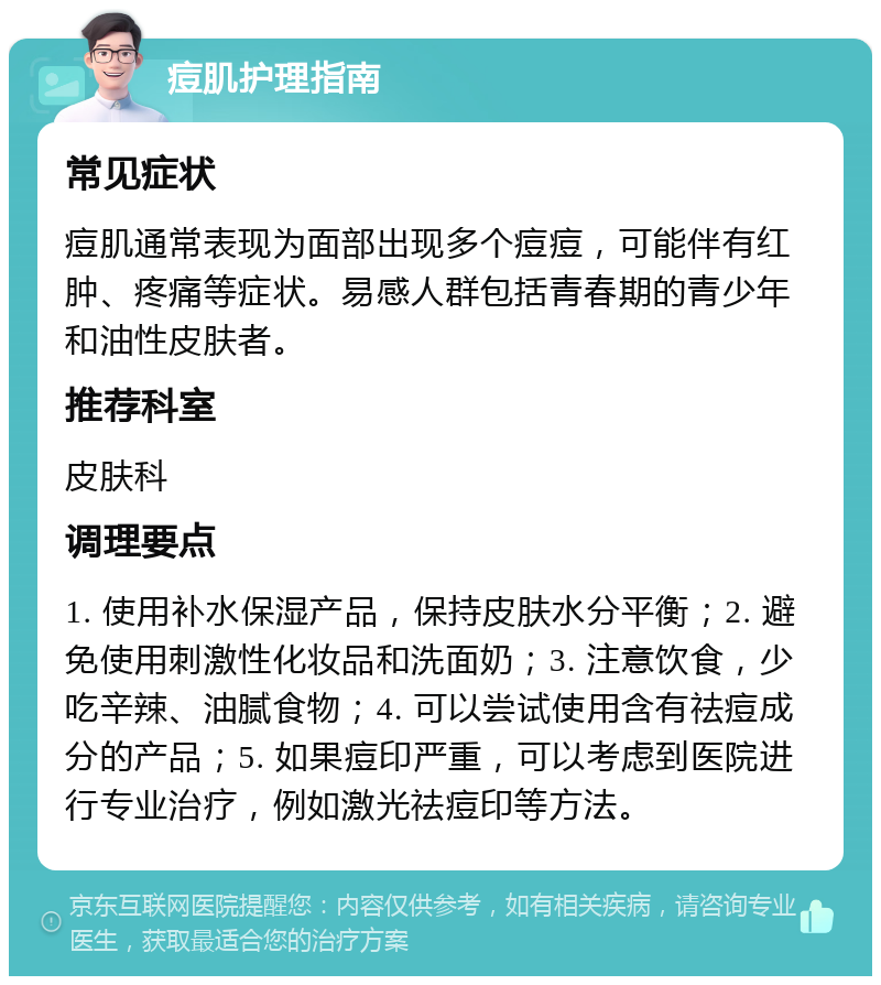 痘肌护理指南 常见症状 痘肌通常表现为面部出现多个痘痘，可能伴有红肿、疼痛等症状。易感人群包括青春期的青少年和油性皮肤者。 推荐科室 皮肤科 调理要点 1. 使用补水保湿产品，保持皮肤水分平衡；2. 避免使用刺激性化妆品和洗面奶；3. 注意饮食，少吃辛辣、油腻食物；4. 可以尝试使用含有祛痘成分的产品；5. 如果痘印严重，可以考虑到医院进行专业治疗，例如激光祛痘印等方法。