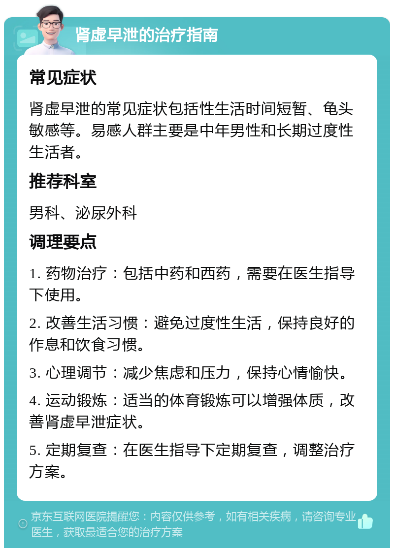 肾虚早泄的治疗指南 常见症状 肾虚早泄的常见症状包括性生活时间短暂、龟头敏感等。易感人群主要是中年男性和长期过度性生活者。 推荐科室 男科、泌尿外科 调理要点 1. 药物治疗：包括中药和西药，需要在医生指导下使用。 2. 改善生活习惯：避免过度性生活，保持良好的作息和饮食习惯。 3. 心理调节：减少焦虑和压力，保持心情愉快。 4. 运动锻炼：适当的体育锻炼可以增强体质，改善肾虚早泄症状。 5. 定期复查：在医生指导下定期复查，调整治疗方案。