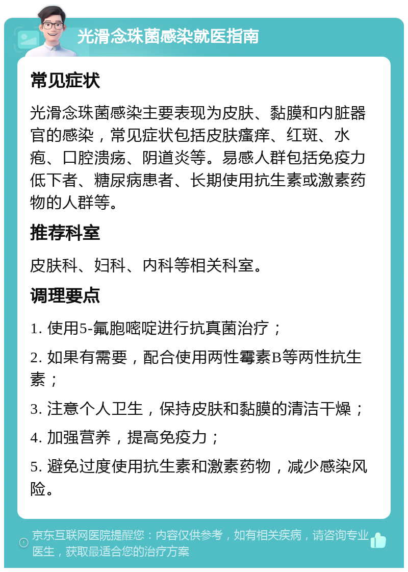 光滑念珠菌感染就医指南 常见症状 光滑念珠菌感染主要表现为皮肤、黏膜和内脏器官的感染，常见症状包括皮肤瘙痒、红斑、水疱、口腔溃疡、阴道炎等。易感人群包括免疫力低下者、糖尿病患者、长期使用抗生素或激素药物的人群等。 推荐科室 皮肤科、妇科、内科等相关科室。 调理要点 1. 使用5-氟胞嘧啶进行抗真菌治疗； 2. 如果有需要，配合使用两性霉素B等两性抗生素； 3. 注意个人卫生，保持皮肤和黏膜的清洁干燥； 4. 加强营养，提高免疫力； 5. 避免过度使用抗生素和激素药物，减少感染风险。