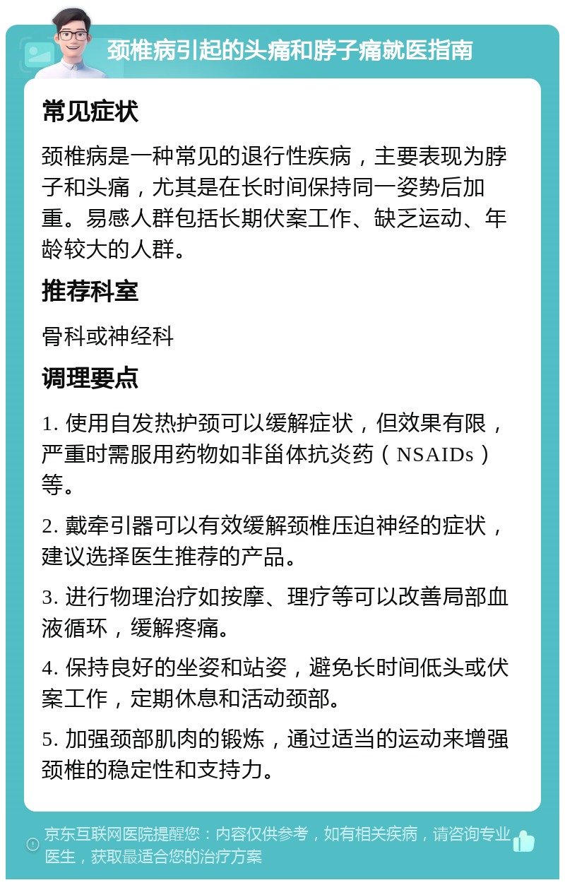 颈椎病引起的头痛和脖子痛就医指南 常见症状 颈椎病是一种常见的退行性疾病，主要表现为脖子和头痛，尤其是在长时间保持同一姿势后加重。易感人群包括长期伏案工作、缺乏运动、年龄较大的人群。 推荐科室 骨科或神经科 调理要点 1. 使用自发热护颈可以缓解症状，但效果有限，严重时需服用药物如非甾体抗炎药（NSAIDs）等。 2. 戴牵引器可以有效缓解颈椎压迫神经的症状，建议选择医生推荐的产品。 3. 进行物理治疗如按摩、理疗等可以改善局部血液循环，缓解疼痛。 4. 保持良好的坐姿和站姿，避免长时间低头或伏案工作，定期休息和活动颈部。 5. 加强颈部肌肉的锻炼，通过适当的运动来增强颈椎的稳定性和支持力。