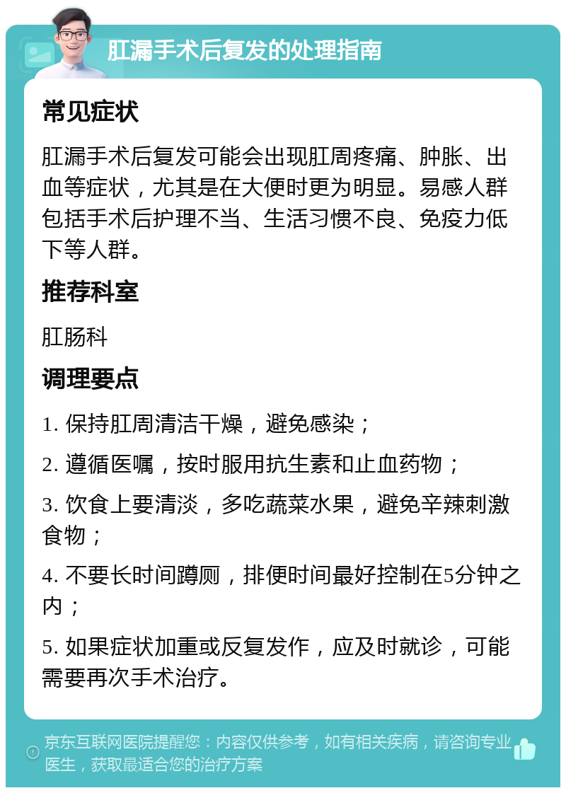 肛漏手术后复发的处理指南 常见症状 肛漏手术后复发可能会出现肛周疼痛、肿胀、出血等症状，尤其是在大便时更为明显。易感人群包括手术后护理不当、生活习惯不良、免疫力低下等人群。 推荐科室 肛肠科 调理要点 1. 保持肛周清洁干燥，避免感染； 2. 遵循医嘱，按时服用抗生素和止血药物； 3. 饮食上要清淡，多吃蔬菜水果，避免辛辣刺激食物； 4. 不要长时间蹲厕，排便时间最好控制在5分钟之内； 5. 如果症状加重或反复发作，应及时就诊，可能需要再次手术治疗。