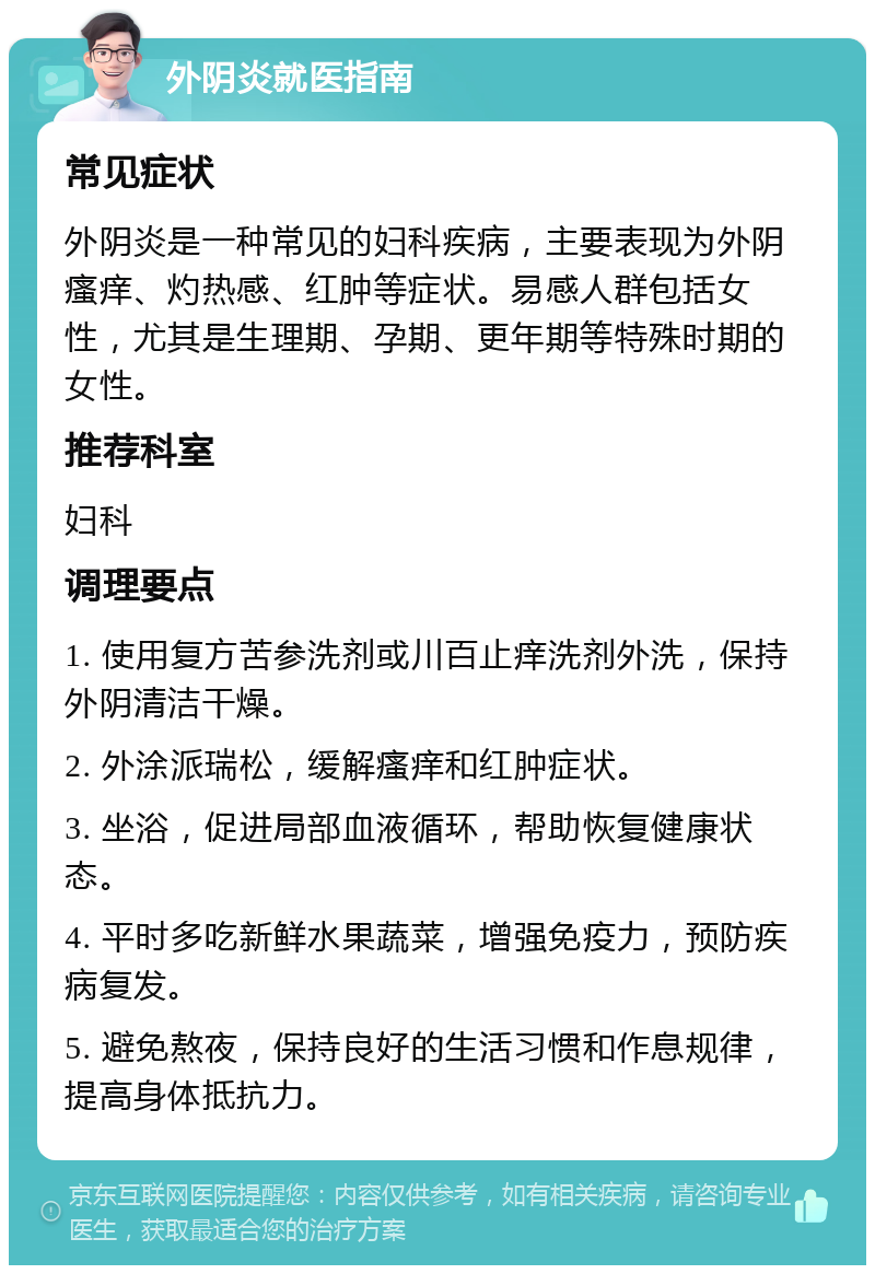 外阴炎就医指南 常见症状 外阴炎是一种常见的妇科疾病，主要表现为外阴瘙痒、灼热感、红肿等症状。易感人群包括女性，尤其是生理期、孕期、更年期等特殊时期的女性。 推荐科室 妇科 调理要点 1. 使用复方苦参洗剂或川百止痒洗剂外洗，保持外阴清洁干燥。 2. 外涂派瑞松，缓解瘙痒和红肿症状。 3. 坐浴，促进局部血液循环，帮助恢复健康状态。 4. 平时多吃新鲜水果蔬菜，增强免疫力，预防疾病复发。 5. 避免熬夜，保持良好的生活习惯和作息规律，提高身体抵抗力。