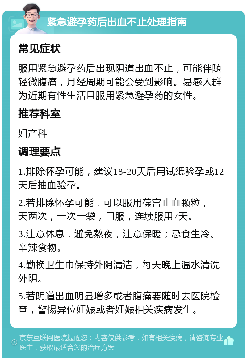 紧急避孕药后出血不止处理指南 常见症状 服用紧急避孕药后出现阴道出血不止，可能伴随轻微腹痛，月经周期可能会受到影响。易感人群为近期有性生活且服用紧急避孕药的女性。 推荐科室 妇产科 调理要点 1.排除怀孕可能，建议18-20天后用试纸验孕或12天后抽血验孕。 2.若排除怀孕可能，可以服用葆宫止血颗粒，一天两次，一次一袋，口服，连续服用7天。 3.注意休息，避免熬夜，注意保暖；忌食生冷、辛辣食物。 4.勤换卫生巾保持外阴清洁，每天晚上温水清洗外阴。 5.若阴道出血明显增多或者腹痛要随时去医院检查，警惕异位妊娠或者妊娠相关疾病发生。