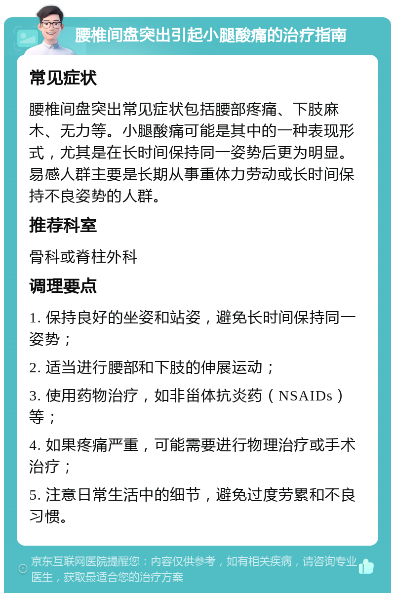 腰椎间盘突出引起小腿酸痛的治疗指南 常见症状 腰椎间盘突出常见症状包括腰部疼痛、下肢麻木、无力等。小腿酸痛可能是其中的一种表现形式，尤其是在长时间保持同一姿势后更为明显。易感人群主要是长期从事重体力劳动或长时间保持不良姿势的人群。 推荐科室 骨科或脊柱外科 调理要点 1. 保持良好的坐姿和站姿，避免长时间保持同一姿势； 2. 适当进行腰部和下肢的伸展运动； 3. 使用药物治疗，如非甾体抗炎药（NSAIDs）等； 4. 如果疼痛严重，可能需要进行物理治疗或手术治疗； 5. 注意日常生活中的细节，避免过度劳累和不良习惯。