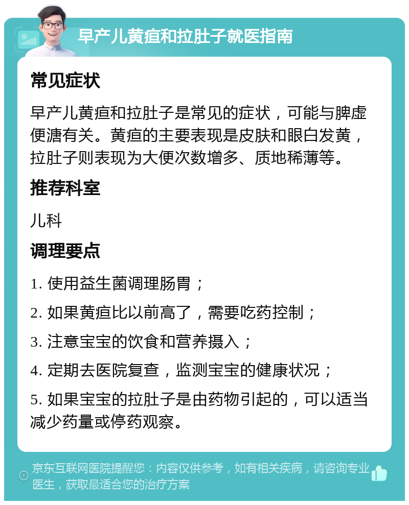 早产儿黄疸和拉肚子就医指南 常见症状 早产儿黄疸和拉肚子是常见的症状，可能与脾虚便溏有关。黄疸的主要表现是皮肤和眼白发黄，拉肚子则表现为大便次数增多、质地稀薄等。 推荐科室 儿科 调理要点 1. 使用益生菌调理肠胃； 2. 如果黄疸比以前高了，需要吃药控制； 3. 注意宝宝的饮食和营养摄入； 4. 定期去医院复查，监测宝宝的健康状况； 5. 如果宝宝的拉肚子是由药物引起的，可以适当减少药量或停药观察。