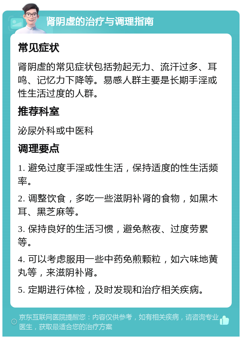 肾阴虚的治疗与调理指南 常见症状 肾阴虚的常见症状包括勃起无力、流汗过多、耳鸣、记忆力下降等。易感人群主要是长期手淫或性生活过度的人群。 推荐科室 泌尿外科或中医科 调理要点 1. 避免过度手淫或性生活，保持适度的性生活频率。 2. 调整饮食，多吃一些滋阴补肾的食物，如黑木耳、黑芝麻等。 3. 保持良好的生活习惯，避免熬夜、过度劳累等。 4. 可以考虑服用一些中药免煎颗粒，如六味地黄丸等，来滋阴补肾。 5. 定期进行体检，及时发现和治疗相关疾病。