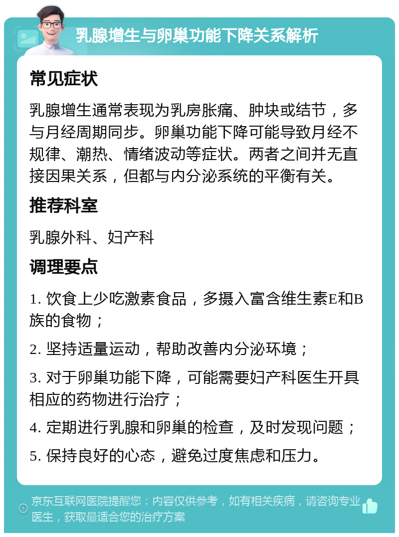 乳腺增生与卵巢功能下降关系解析 常见症状 乳腺增生通常表现为乳房胀痛、肿块或结节，多与月经周期同步。卵巢功能下降可能导致月经不规律、潮热、情绪波动等症状。两者之间并无直接因果关系，但都与内分泌系统的平衡有关。 推荐科室 乳腺外科、妇产科 调理要点 1. 饮食上少吃激素食品，多摄入富含维生素E和B族的食物； 2. 坚持适量运动，帮助改善内分泌环境； 3. 对于卵巢功能下降，可能需要妇产科医生开具相应的药物进行治疗； 4. 定期进行乳腺和卵巢的检查，及时发现问题； 5. 保持良好的心态，避免过度焦虑和压力。