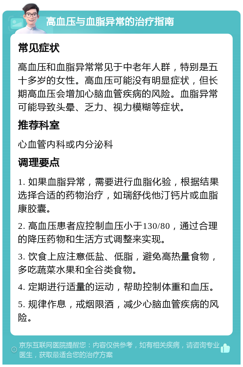 高血压与血脂异常的治疗指南 常见症状 高血压和血脂异常常见于中老年人群，特别是五十多岁的女性。高血压可能没有明显症状，但长期高血压会增加心脑血管疾病的风险。血脂异常可能导致头晕、乏力、视力模糊等症状。 推荐科室 心血管内科或内分泌科 调理要点 1. 如果血脂异常，需要进行血脂化验，根据结果选择合适的药物治疗，如瑞舒伐他汀钙片或血脂康胶囊。 2. 高血压患者应控制血压小于130/80，通过合理的降压药物和生活方式调整来实现。 3. 饮食上应注意低盐、低脂，避免高热量食物，多吃蔬菜水果和全谷类食物。 4. 定期进行适量的运动，帮助控制体重和血压。 5. 规律作息，戒烟限酒，减少心脑血管疾病的风险。