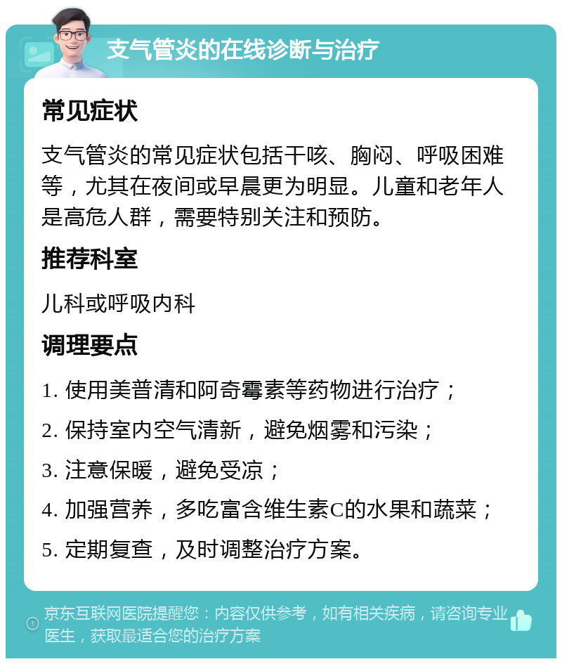 支气管炎的在线诊断与治疗 常见症状 支气管炎的常见症状包括干咳、胸闷、呼吸困难等，尤其在夜间或早晨更为明显。儿童和老年人是高危人群，需要特别关注和预防。 推荐科室 儿科或呼吸内科 调理要点 1. 使用美普清和阿奇霉素等药物进行治疗； 2. 保持室内空气清新，避免烟雾和污染； 3. 注意保暖，避免受凉； 4. 加强营养，多吃富含维生素C的水果和蔬菜； 5. 定期复查，及时调整治疗方案。