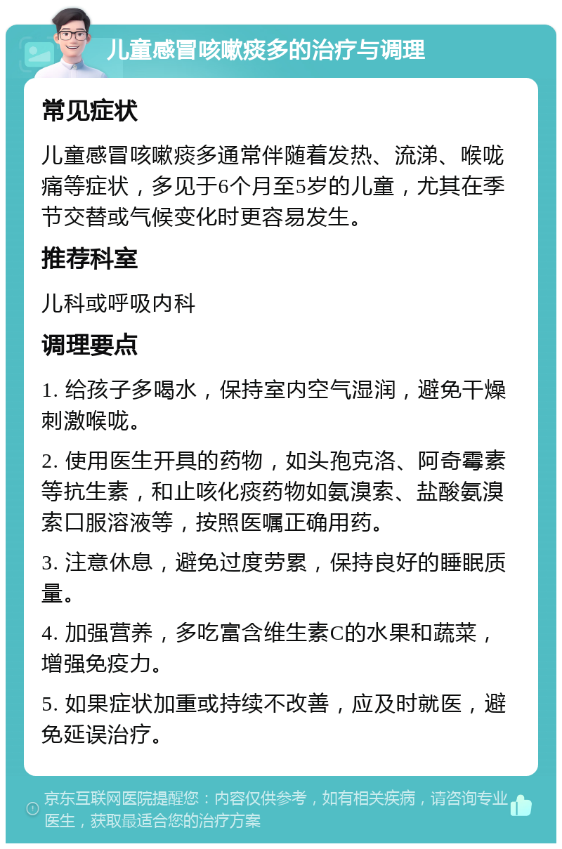 儿童感冒咳嗽痰多的治疗与调理 常见症状 儿童感冒咳嗽痰多通常伴随着发热、流涕、喉咙痛等症状，多见于6个月至5岁的儿童，尤其在季节交替或气候变化时更容易发生。 推荐科室 儿科或呼吸内科 调理要点 1. 给孩子多喝水，保持室内空气湿润，避免干燥刺激喉咙。 2. 使用医生开具的药物，如头孢克洛、阿奇霉素等抗生素，和止咳化痰药物如氨溴索、盐酸氨溴索口服溶液等，按照医嘱正确用药。 3. 注意休息，避免过度劳累，保持良好的睡眠质量。 4. 加强营养，多吃富含维生素C的水果和蔬菜，增强免疫力。 5. 如果症状加重或持续不改善，应及时就医，避免延误治疗。