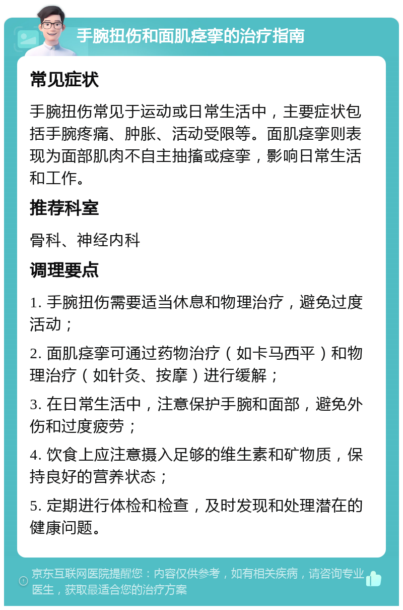 手腕扭伤和面肌痉挛的治疗指南 常见症状 手腕扭伤常见于运动或日常生活中，主要症状包括手腕疼痛、肿胀、活动受限等。面肌痉挛则表现为面部肌肉不自主抽搐或痉挛，影响日常生活和工作。 推荐科室 骨科、神经内科 调理要点 1. 手腕扭伤需要适当休息和物理治疗，避免过度活动； 2. 面肌痉挛可通过药物治疗（如卡马西平）和物理治疗（如针灸、按摩）进行缓解； 3. 在日常生活中，注意保护手腕和面部，避免外伤和过度疲劳； 4. 饮食上应注意摄入足够的维生素和矿物质，保持良好的营养状态； 5. 定期进行体检和检查，及时发现和处理潜在的健康问题。