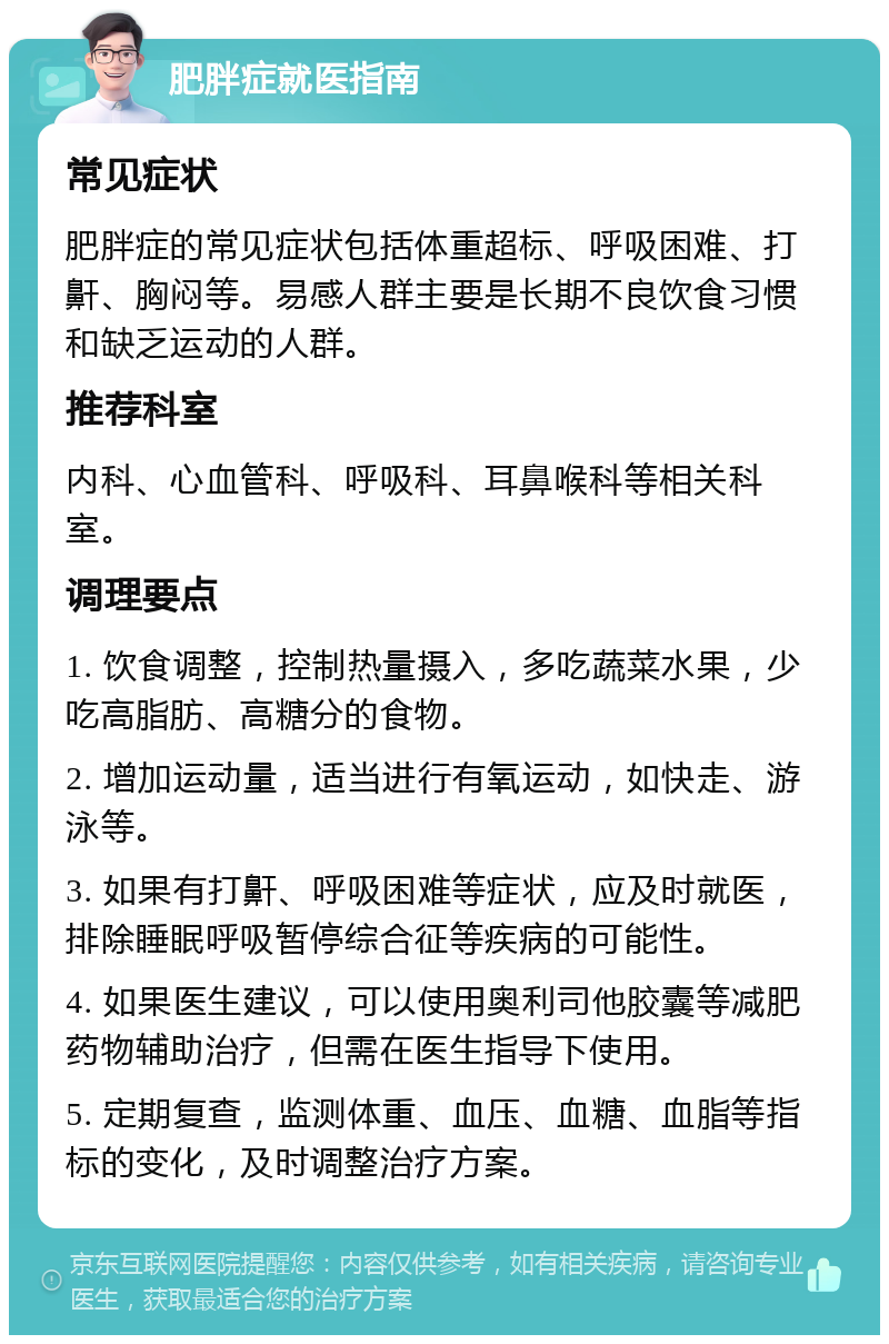 肥胖症就医指南 常见症状 肥胖症的常见症状包括体重超标、呼吸困难、打鼾、胸闷等。易感人群主要是长期不良饮食习惯和缺乏运动的人群。 推荐科室 内科、心血管科、呼吸科、耳鼻喉科等相关科室。 调理要点 1. 饮食调整，控制热量摄入，多吃蔬菜水果，少吃高脂肪、高糖分的食物。 2. 增加运动量，适当进行有氧运动，如快走、游泳等。 3. 如果有打鼾、呼吸困难等症状，应及时就医，排除睡眠呼吸暂停综合征等疾病的可能性。 4. 如果医生建议，可以使用奥利司他胶囊等减肥药物辅助治疗，但需在医生指导下使用。 5. 定期复查，监测体重、血压、血糖、血脂等指标的变化，及时调整治疗方案。