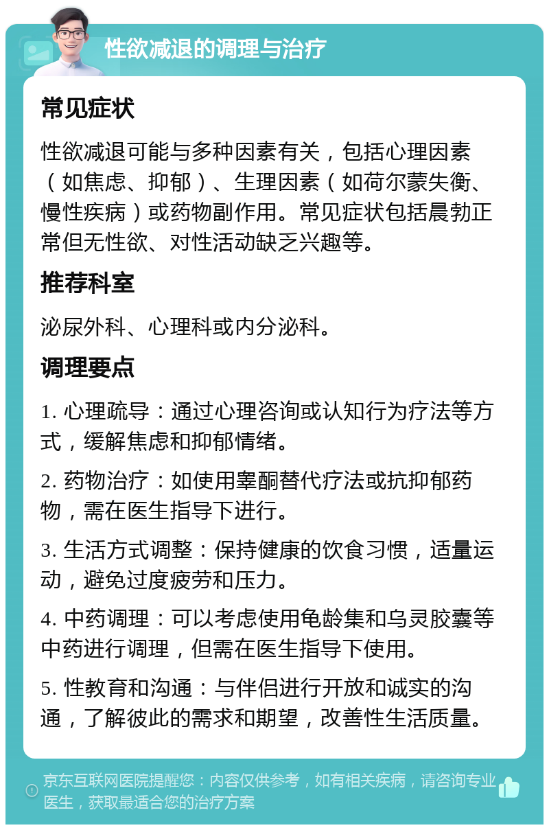 性欲减退的调理与治疗 常见症状 性欲减退可能与多种因素有关，包括心理因素（如焦虑、抑郁）、生理因素（如荷尔蒙失衡、慢性疾病）或药物副作用。常见症状包括晨勃正常但无性欲、对性活动缺乏兴趣等。 推荐科室 泌尿外科、心理科或内分泌科。 调理要点 1. 心理疏导：通过心理咨询或认知行为疗法等方式，缓解焦虑和抑郁情绪。 2. 药物治疗：如使用睾酮替代疗法或抗抑郁药物，需在医生指导下进行。 3. 生活方式调整：保持健康的饮食习惯，适量运动，避免过度疲劳和压力。 4. 中药调理：可以考虑使用龟龄集和乌灵胶囊等中药进行调理，但需在医生指导下使用。 5. 性教育和沟通：与伴侣进行开放和诚实的沟通，了解彼此的需求和期望，改善性生活质量。