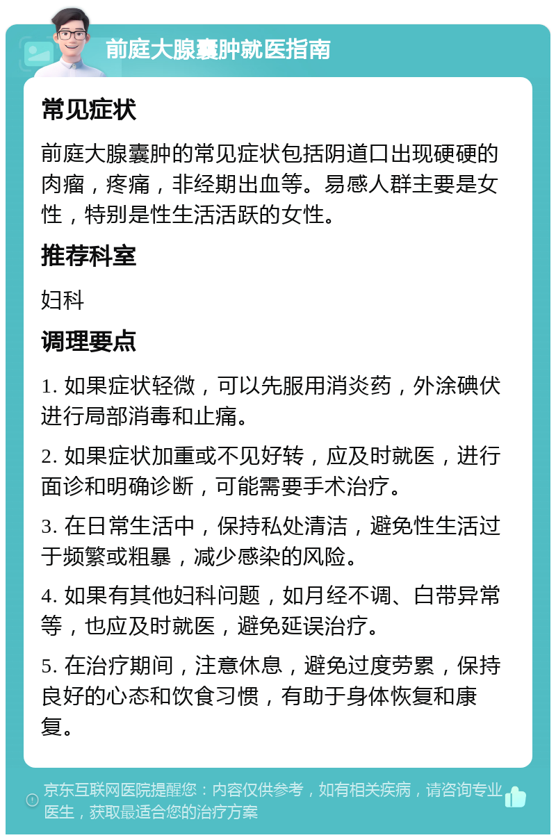 前庭大腺囊肿就医指南 常见症状 前庭大腺囊肿的常见症状包括阴道口出现硬硬的肉瘤，疼痛，非经期出血等。易感人群主要是女性，特别是性生活活跃的女性。 推荐科室 妇科 调理要点 1. 如果症状轻微，可以先服用消炎药，外涂碘伏进行局部消毒和止痛。 2. 如果症状加重或不见好转，应及时就医，进行面诊和明确诊断，可能需要手术治疗。 3. 在日常生活中，保持私处清洁，避免性生活过于频繁或粗暴，减少感染的风险。 4. 如果有其他妇科问题，如月经不调、白带异常等，也应及时就医，避免延误治疗。 5. 在治疗期间，注意休息，避免过度劳累，保持良好的心态和饮食习惯，有助于身体恢复和康复。