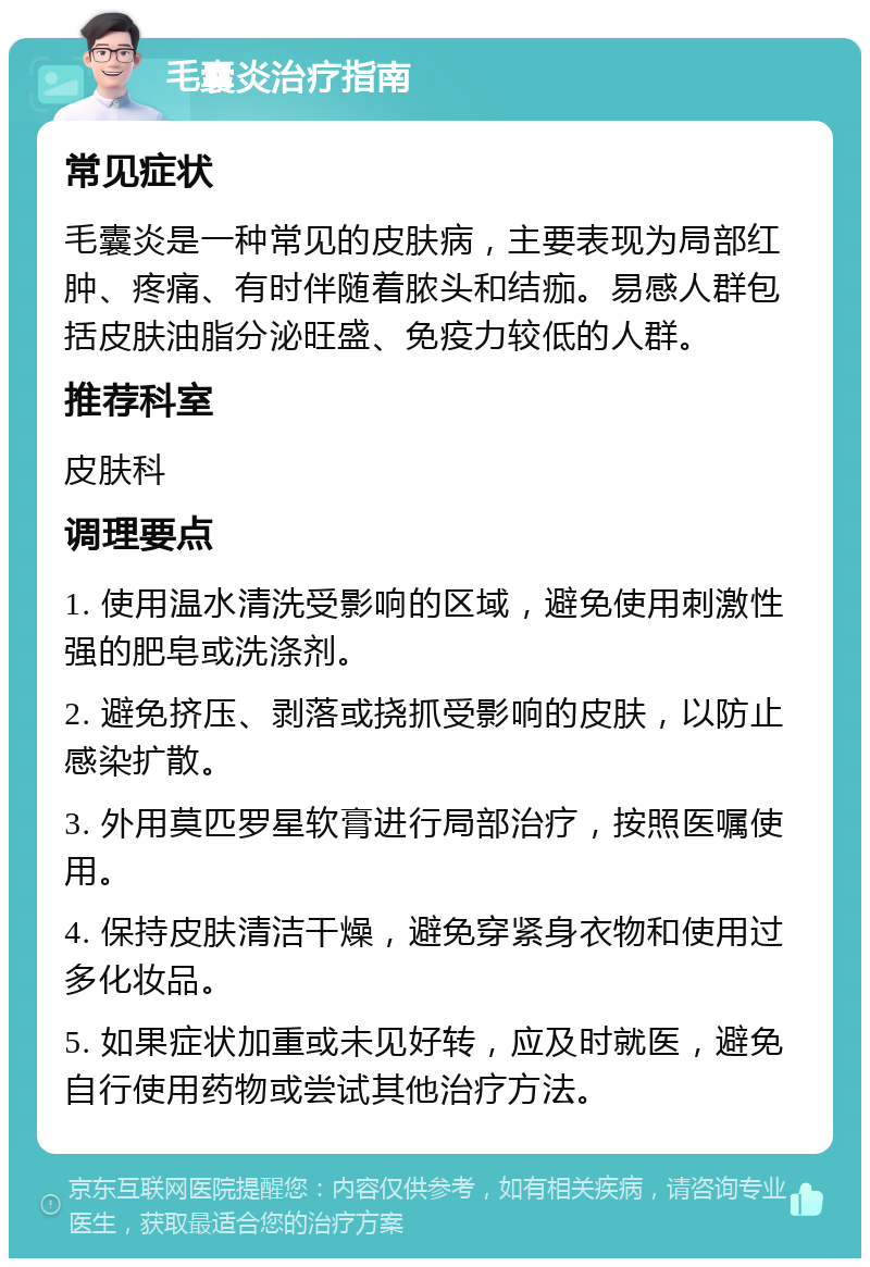 毛囊炎治疗指南 常见症状 毛囊炎是一种常见的皮肤病，主要表现为局部红肿、疼痛、有时伴随着脓头和结痂。易感人群包括皮肤油脂分泌旺盛、免疫力较低的人群。 推荐科室 皮肤科 调理要点 1. 使用温水清洗受影响的区域，避免使用刺激性强的肥皂或洗涤剂。 2. 避免挤压、剥落或挠抓受影响的皮肤，以防止感染扩散。 3. 外用莫匹罗星软膏进行局部治疗，按照医嘱使用。 4. 保持皮肤清洁干燥，避免穿紧身衣物和使用过多化妆品。 5. 如果症状加重或未见好转，应及时就医，避免自行使用药物或尝试其他治疗方法。