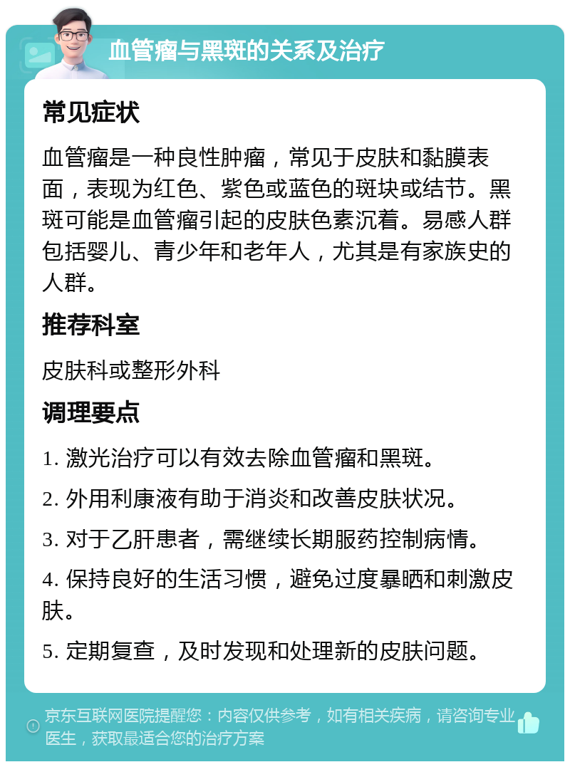 血管瘤与黑斑的关系及治疗 常见症状 血管瘤是一种良性肿瘤，常见于皮肤和黏膜表面，表现为红色、紫色或蓝色的斑块或结节。黑斑可能是血管瘤引起的皮肤色素沉着。易感人群包括婴儿、青少年和老年人，尤其是有家族史的人群。 推荐科室 皮肤科或整形外科 调理要点 1. 激光治疗可以有效去除血管瘤和黑斑。 2. 外用利康液有助于消炎和改善皮肤状况。 3. 对于乙肝患者，需继续长期服药控制病情。 4. 保持良好的生活习惯，避免过度暴晒和刺激皮肤。 5. 定期复查，及时发现和处理新的皮肤问题。