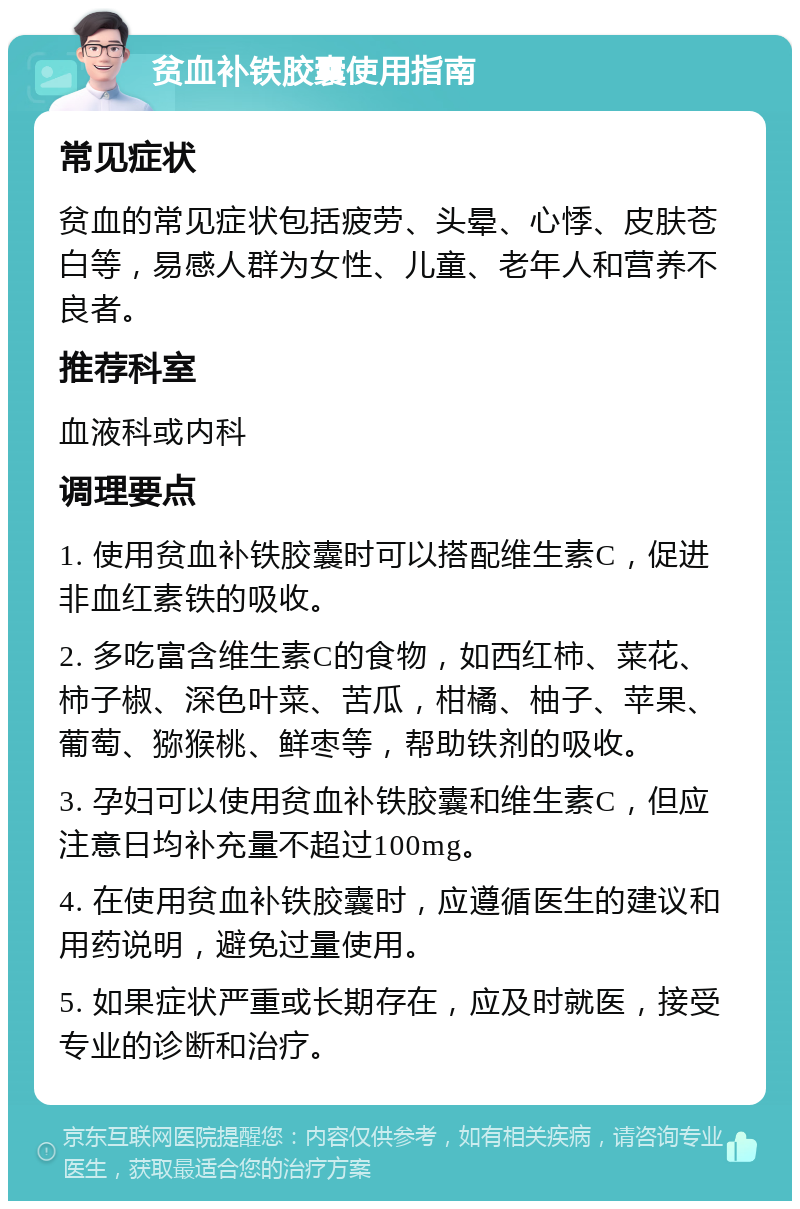 贫血补铁胶囊使用指南 常见症状 贫血的常见症状包括疲劳、头晕、心悸、皮肤苍白等，易感人群为女性、儿童、老年人和营养不良者。 推荐科室 血液科或内科 调理要点 1. 使用贫血补铁胶囊时可以搭配维生素C，促进非血红素铁的吸收。 2. 多吃富含维生素C的食物，如西红柿、菜花、柿子椒、深色叶菜、苦瓜，柑橘、柚子、苹果、葡萄、猕猴桃、鲜枣等，帮助铁剂的吸收。 3. 孕妇可以使用贫血补铁胶囊和维生素C，但应注意日均补充量不超过100mg。 4. 在使用贫血补铁胶囊时，应遵循医生的建议和用药说明，避免过量使用。 5. 如果症状严重或长期存在，应及时就医，接受专业的诊断和治疗。