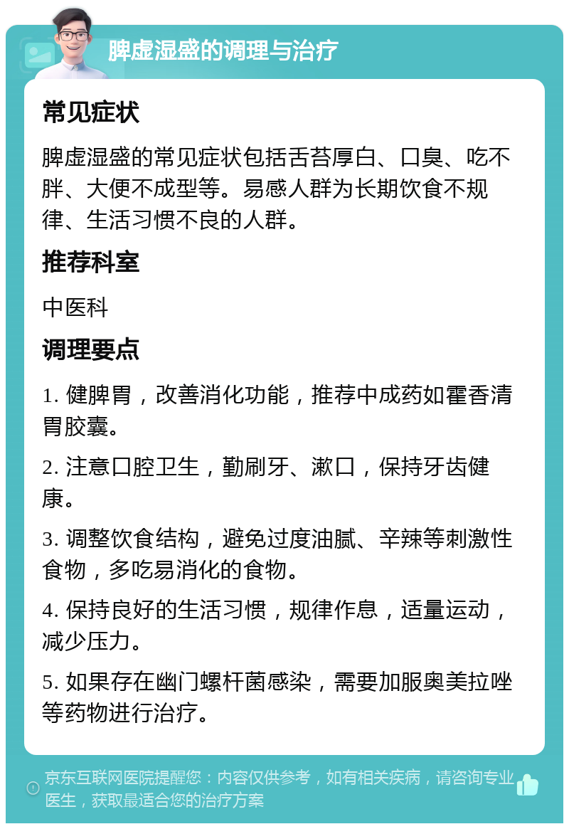 脾虚湿盛的调理与治疗 常见症状 脾虚湿盛的常见症状包括舌苔厚白、口臭、吃不胖、大便不成型等。易感人群为长期饮食不规律、生活习惯不良的人群。 推荐科室 中医科 调理要点 1. 健脾胃，改善消化功能，推荐中成药如霍香清胃胶囊。 2. 注意口腔卫生，勤刷牙、漱口，保持牙齿健康。 3. 调整饮食结构，避免过度油腻、辛辣等刺激性食物，多吃易消化的食物。 4. 保持良好的生活习惯，规律作息，适量运动，减少压力。 5. 如果存在幽门螺杆菌感染，需要加服奥美拉唑等药物进行治疗。