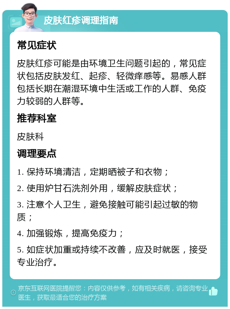 皮肤红疹调理指南 常见症状 皮肤红疹可能是由环境卫生问题引起的，常见症状包括皮肤发红、起疹、轻微痒感等。易感人群包括长期在潮湿环境中生活或工作的人群、免疫力较弱的人群等。 推荐科室 皮肤科 调理要点 1. 保持环境清洁，定期晒被子和衣物； 2. 使用炉甘石洗剂外用，缓解皮肤症状； 3. 注意个人卫生，避免接触可能引起过敏的物质； 4. 加强锻炼，提高免疫力； 5. 如症状加重或持续不改善，应及时就医，接受专业治疗。