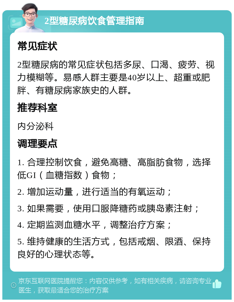 2型糖尿病饮食管理指南 常见症状 2型糖尿病的常见症状包括多尿、口渴、疲劳、视力模糊等。易感人群主要是40岁以上、超重或肥胖、有糖尿病家族史的人群。 推荐科室 内分泌科 调理要点 1. 合理控制饮食，避免高糖、高脂肪食物，选择低GI（血糖指数）食物； 2. 增加运动量，进行适当的有氧运动； 3. 如果需要，使用口服降糖药或胰岛素注射； 4. 定期监测血糖水平，调整治疗方案； 5. 维持健康的生活方式，包括戒烟、限酒、保持良好的心理状态等。