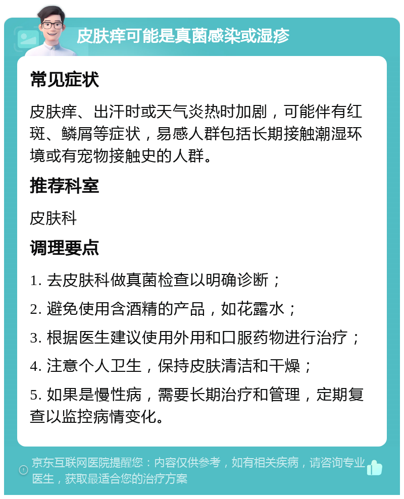 皮肤痒可能是真菌感染或湿疹 常见症状 皮肤痒、出汗时或天气炎热时加剧，可能伴有红斑、鳞屑等症状，易感人群包括长期接触潮湿环境或有宠物接触史的人群。 推荐科室 皮肤科 调理要点 1. 去皮肤科做真菌检查以明确诊断； 2. 避免使用含酒精的产品，如花露水； 3. 根据医生建议使用外用和口服药物进行治疗； 4. 注意个人卫生，保持皮肤清洁和干燥； 5. 如果是慢性病，需要长期治疗和管理，定期复查以监控病情变化。