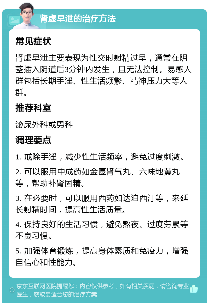 肾虚早泄的治疗方法 常见症状 肾虚早泄主要表现为性交时射精过早，通常在阴茎插入阴道后3分钟内发生，且无法控制。易感人群包括长期手淫、性生活频繁、精神压力大等人群。 推荐科室 泌尿外科或男科 调理要点 1. 戒除手淫，减少性生活频率，避免过度刺激。 2. 可以服用中成药如金匮肾气丸、六味地黄丸等，帮助补肾固精。 3. 在必要时，可以服用西药如达泊西汀等，来延长射精时间，提高性生活质量。 4. 保持良好的生活习惯，避免熬夜、过度劳累等不良习惯。 5. 加强体育锻炼，提高身体素质和免疫力，增强自信心和性能力。