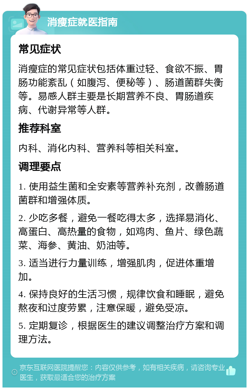 消瘦症就医指南 常见症状 消瘦症的常见症状包括体重过轻、食欲不振、胃肠功能紊乱（如腹泻、便秘等）、肠道菌群失衡等。易感人群主要是长期营养不良、胃肠道疾病、代谢异常等人群。 推荐科室 内科、消化内科、营养科等相关科室。 调理要点 1. 使用益生菌和全安素等营养补充剂，改善肠道菌群和增强体质。 2. 少吃多餐，避免一餐吃得太多，选择易消化、高蛋白、高热量的食物，如鸡肉、鱼片、绿色蔬菜、海参、黄油、奶油等。 3. 适当进行力量训练，增强肌肉，促进体重增加。 4. 保持良好的生活习惯，规律饮食和睡眠，避免熬夜和过度劳累，注意保暖，避免受凉。 5. 定期复诊，根据医生的建议调整治疗方案和调理方法。