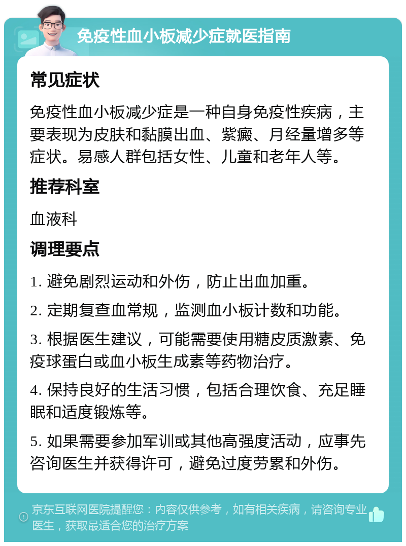 免疫性血小板减少症就医指南 常见症状 免疫性血小板减少症是一种自身免疫性疾病，主要表现为皮肤和黏膜出血、紫癜、月经量增多等症状。易感人群包括女性、儿童和老年人等。 推荐科室 血液科 调理要点 1. 避免剧烈运动和外伤，防止出血加重。 2. 定期复查血常规，监测血小板计数和功能。 3. 根据医生建议，可能需要使用糖皮质激素、免疫球蛋白或血小板生成素等药物治疗。 4. 保持良好的生活习惯，包括合理饮食、充足睡眠和适度锻炼等。 5. 如果需要参加军训或其他高强度活动，应事先咨询医生并获得许可，避免过度劳累和外伤。