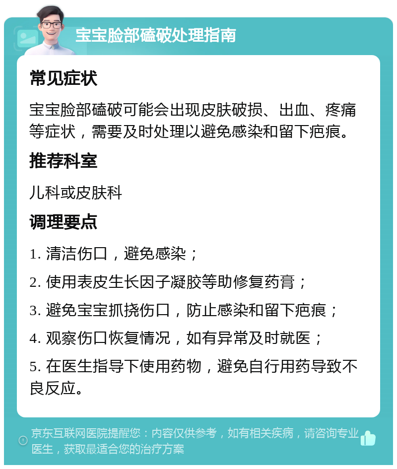 宝宝脸部磕破处理指南 常见症状 宝宝脸部磕破可能会出现皮肤破损、出血、疼痛等症状，需要及时处理以避免感染和留下疤痕。 推荐科室 儿科或皮肤科 调理要点 1. 清洁伤口，避免感染； 2. 使用表皮生长因子凝胶等助修复药膏； 3. 避免宝宝抓挠伤口，防止感染和留下疤痕； 4. 观察伤口恢复情况，如有异常及时就医； 5. 在医生指导下使用药物，避免自行用药导致不良反应。