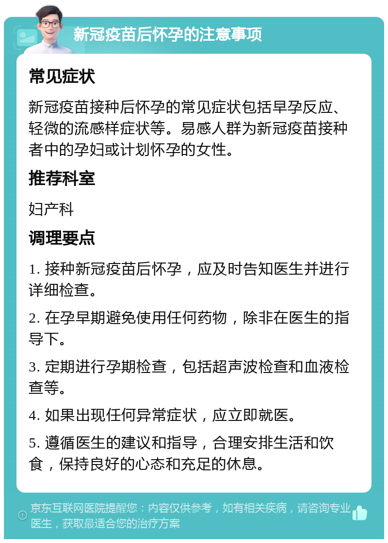 新冠疫苗后怀孕的注意事项 常见症状 新冠疫苗接种后怀孕的常见症状包括早孕反应、轻微的流感样症状等。易感人群为新冠疫苗接种者中的孕妇或计划怀孕的女性。 推荐科室 妇产科 调理要点 1. 接种新冠疫苗后怀孕，应及时告知医生并进行详细检查。 2. 在孕早期避免使用任何药物，除非在医生的指导下。 3. 定期进行孕期检查，包括超声波检查和血液检查等。 4. 如果出现任何异常症状，应立即就医。 5. 遵循医生的建议和指导，合理安排生活和饮食，保持良好的心态和充足的休息。