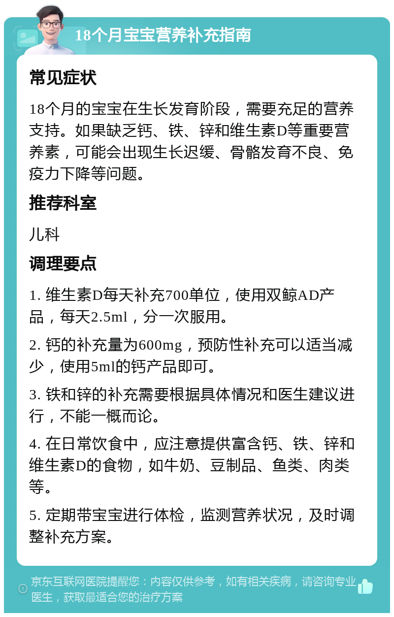 18个月宝宝营养补充指南 常见症状 18个月的宝宝在生长发育阶段，需要充足的营养支持。如果缺乏钙、铁、锌和维生素D等重要营养素，可能会出现生长迟缓、骨骼发育不良、免疫力下降等问题。 推荐科室 儿科 调理要点 1. 维生素D每天补充700单位，使用双鲸AD产品，每天2.5ml，分一次服用。 2. 钙的补充量为600mg，预防性补充可以适当减少，使用5ml的钙产品即可。 3. 铁和锌的补充需要根据具体情况和医生建议进行，不能一概而论。 4. 在日常饮食中，应注意提供富含钙、铁、锌和维生素D的食物，如牛奶、豆制品、鱼类、肉类等。 5. 定期带宝宝进行体检，监测营养状况，及时调整补充方案。