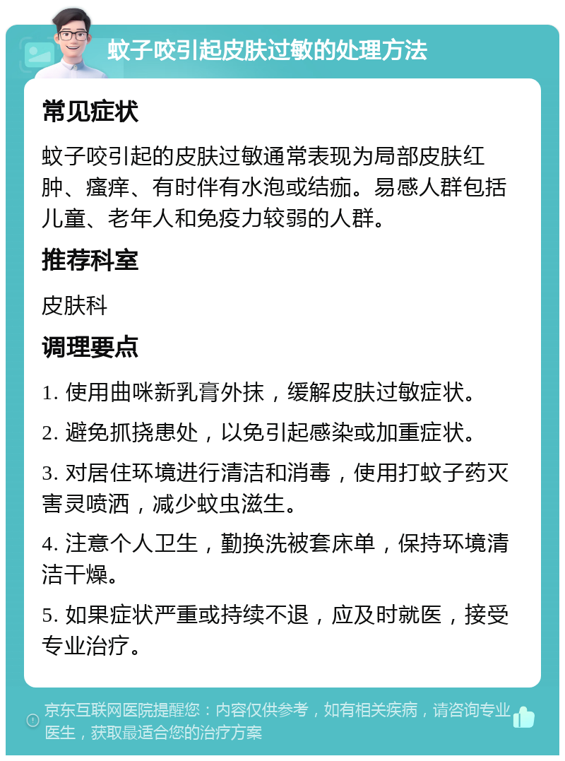 蚊子咬引起皮肤过敏的处理方法 常见症状 蚊子咬引起的皮肤过敏通常表现为局部皮肤红肿、瘙痒、有时伴有水泡或结痂。易感人群包括儿童、老年人和免疫力较弱的人群。 推荐科室 皮肤科 调理要点 1. 使用曲咪新乳膏外抹，缓解皮肤过敏症状。 2. 避免抓挠患处，以免引起感染或加重症状。 3. 对居住环境进行清洁和消毒，使用打蚊子药灭害灵喷洒，减少蚊虫滋生。 4. 注意个人卫生，勤换洗被套床单，保持环境清洁干燥。 5. 如果症状严重或持续不退，应及时就医，接受专业治疗。