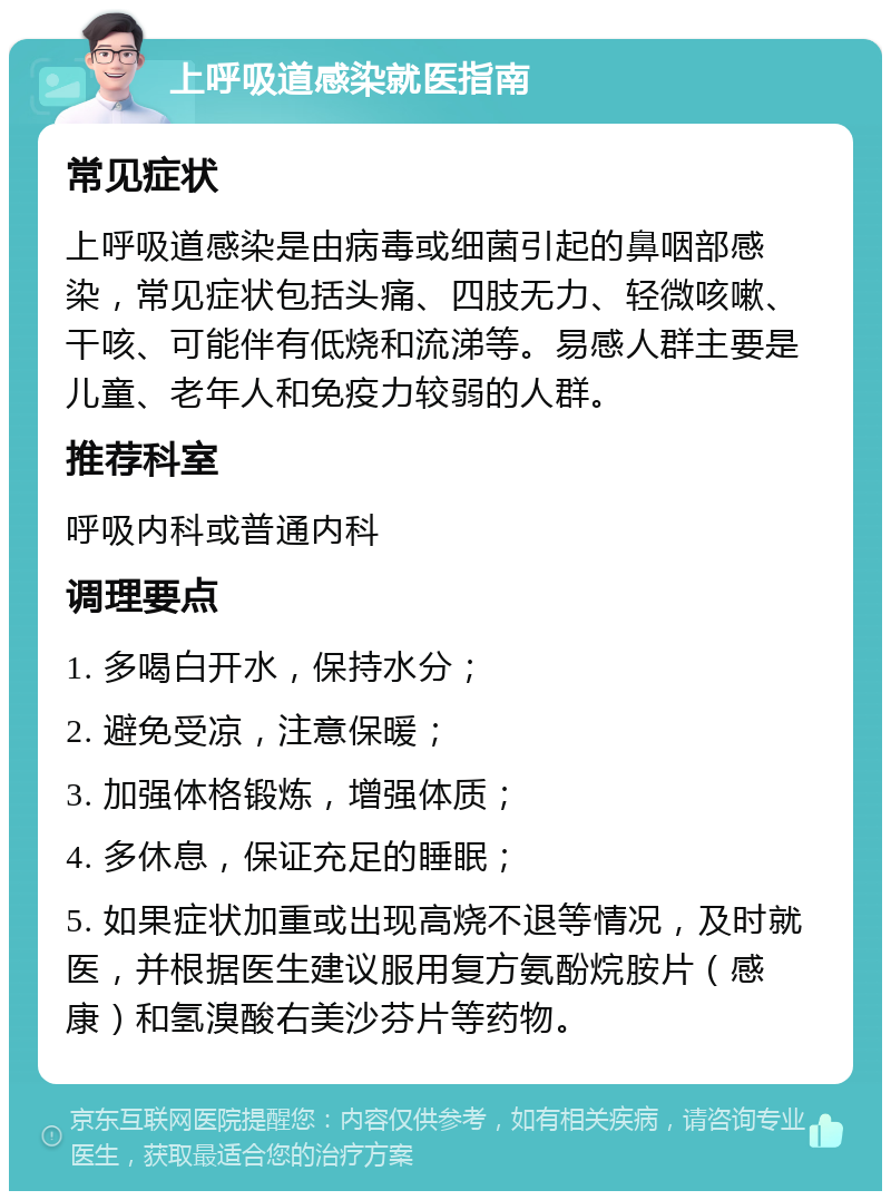 上呼吸道感染就医指南 常见症状 上呼吸道感染是由病毒或细菌引起的鼻咽部感染，常见症状包括头痛、四肢无力、轻微咳嗽、干咳、可能伴有低烧和流涕等。易感人群主要是儿童、老年人和免疫力较弱的人群。 推荐科室 呼吸内科或普通内科 调理要点 1. 多喝白开水，保持水分； 2. 避免受凉，注意保暖； 3. 加强体格锻炼，增强体质； 4. 多休息，保证充足的睡眠； 5. 如果症状加重或出现高烧不退等情况，及时就医，并根据医生建议服用复方氨酚烷胺片（感康）和氢溴酸右美沙芬片等药物。